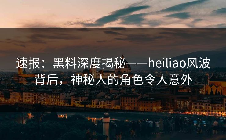 速报：黑料深度揭秘——heiliao风波背后，神秘人的角色令人意外