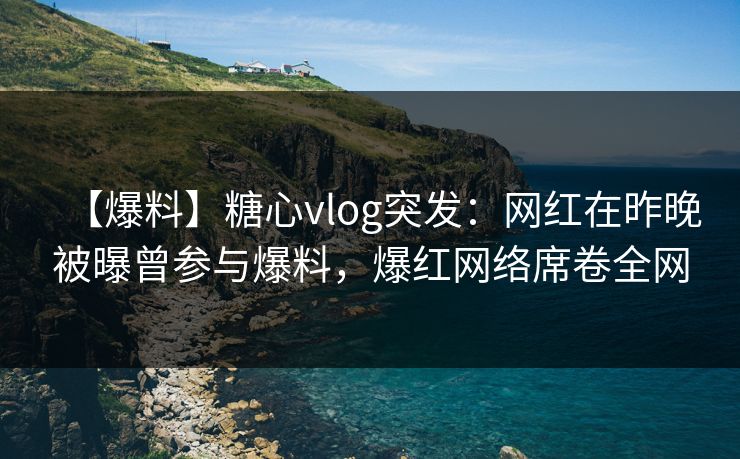 【爆料】糖心vlog突发：网红在昨晚被曝曾参与爆料，爆红网络席卷全网