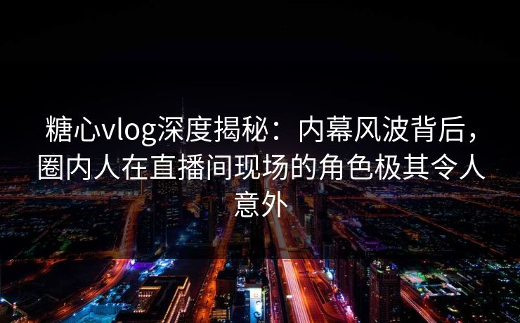 糖心vlog深度揭秘：内幕风波背后，圈内人在直播间现场的角色极其令人意外