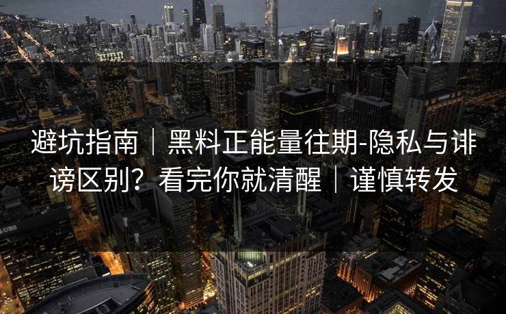避坑指南｜黑料正能量往期-隐私与诽谤区别？看完你就清醒｜谨慎转发