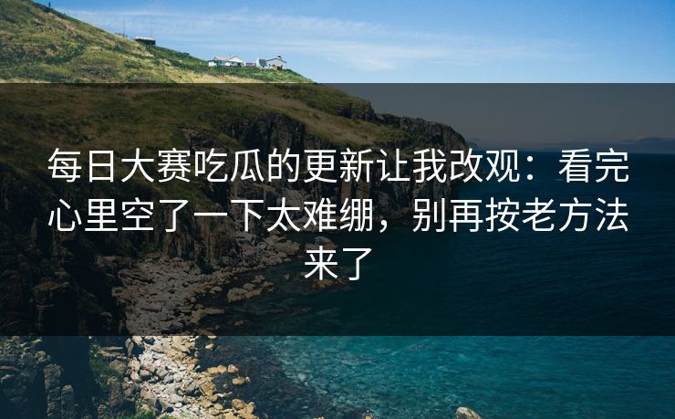 每日大赛吃瓜的更新让我改观：看完心里空了一下太难绷，别再按老方法来了