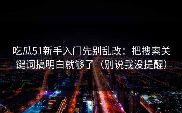 吃瓜51新手入门先别乱改：把搜索关键词搞明白就够了（别说我没提醒）