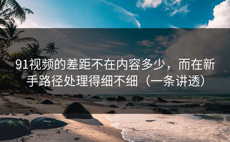 91视频的差距不在内容多少，而在新手路径处理得细不细（一条讲透）