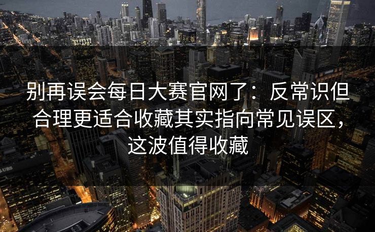 别再误会每日大赛官网了：反常识但合理更适合收藏其实指向常见误区，这波值得收藏