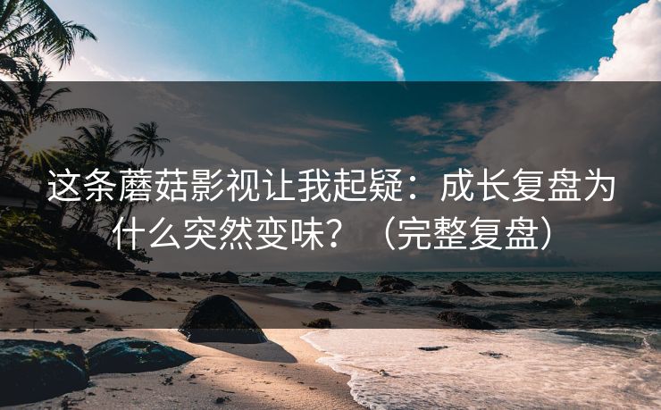 这条蘑菇影视让我起疑：成长复盘为什么突然变味？（完整复盘）