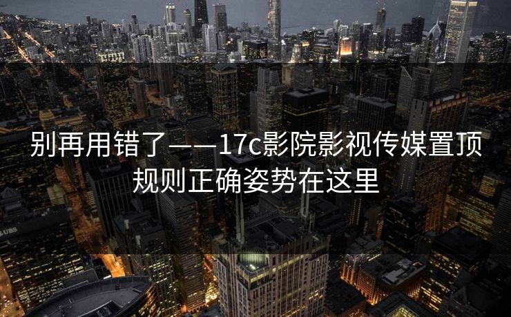 别再用错了——17c影院影视传媒置顶规则正确姿势在这里