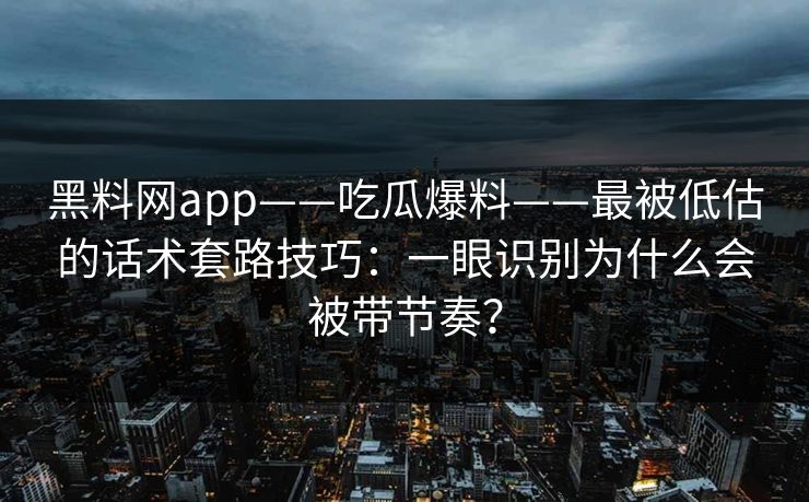 黑料网app——吃瓜爆料——最被低估的话术套路技巧：一眼识别为什么会被带节奏？
