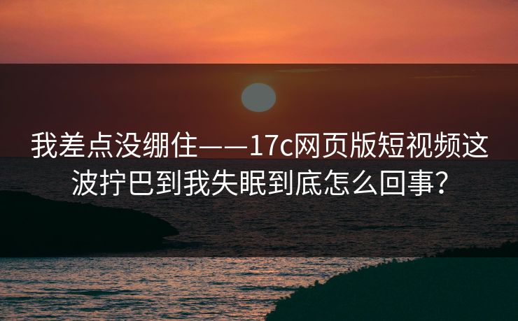 我差点没绷住——17c网页版短视频这波拧巴到我失眠到底怎么回事？