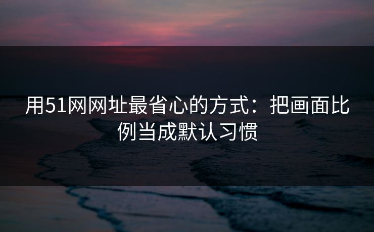 用51网网址最省心的方式：把画面比例当成默认习惯