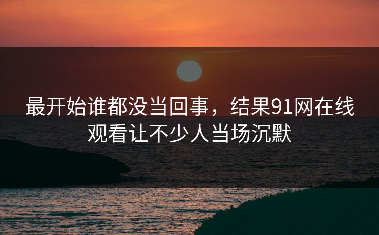 最开始谁都没当回事，结果91网在线观看让不少人当场沉默