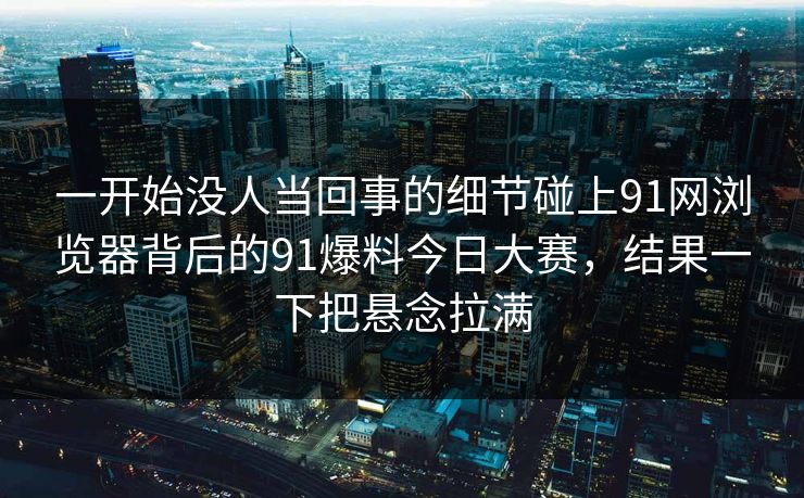 一开始没人当回事的细节碰上91网浏览器背后的91爆料今日大赛，结果一下把悬念拉满